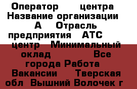 Оператор Call-центра › Название организации ­ А3 › Отрасль предприятия ­ АТС, call-центр › Минимальный оклад ­ 17 000 - Все города Работа » Вакансии   . Тверская обл.,Вышний Волочек г.